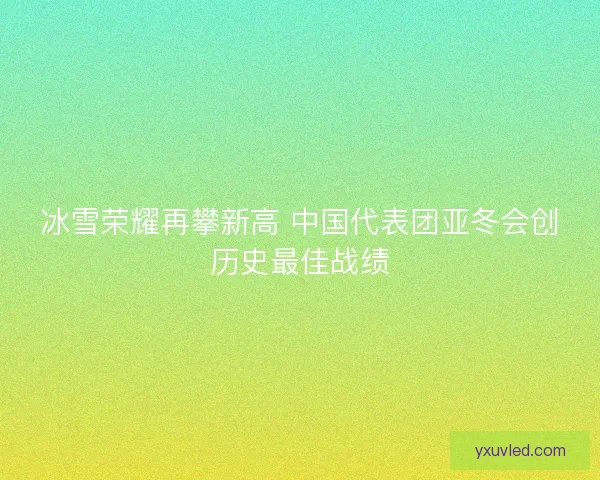 冰雪荣耀再攀新高 中国代表团亚冬会创历史最佳战绩