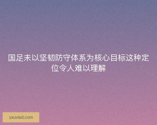 国足未以坚韧防守体系为核心目标这种定位令人难以理解