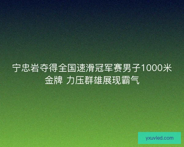 宁忠岩夺得全国速滑冠军赛男子1000米金牌 力压群雄展现霸气