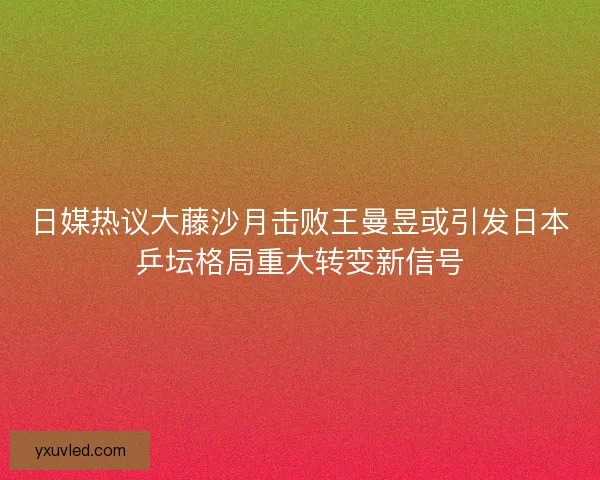日媒热议大藤沙月击败王曼昱或引发日本乒坛格局重大转变新信号