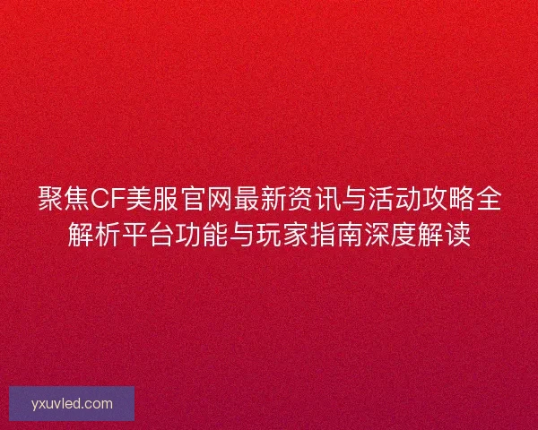 聚焦CF美服官网最新资讯与活动攻略全解析平台功能与玩家指南深度解读